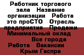 Работник торгового зала › Название организации ­ Работа-это проСТО › Отрасль предприятия ­ Продажи › Минимальный оклад ­ 14 500 - Все города Работа » Вакансии   . Крым,Гаспра